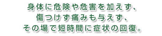 身体に危険や危害を加えず、傷つけず痛みも与えず、その場で短時間に治す治療